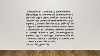 Disminución en la demanda y aumento en la
oferta Usted ha visto que una disminución en la
demanda baja el precio y reduce la cantidad, y
también sabe que un aumento en la oferta baja
el precio y aumenta la cantidad. La gráfica (f) de
la figura 3.10 combina estos dos cambios. Tanto
la disminución en la demanda como el aumento
en la oferta reducen el precio. Por consiguiente,
el precio baja. Sin embargo, una disminución en
la demanda reduce la cantidad y un aumento en
la oferta aumenta la cantidad,
(Parkin,2010,pp.68-75).
 