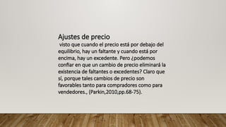 Ajustes de precio
visto que cuando el precio está por debajo del
equilibrio, hay un faltante y cuando está por
encima, hay un excedente. Pero ¿podemos
confiar en que un cambio de precio eliminará la
existencia de faltantes o excedentes? Claro que
sí, porque tales cambios de precio son
favorables tanto para compradores como para
vendedores., (Parkin,2010,pp.68-75).
 
