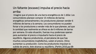 Un faltante (escasez) impulsa el precio hacia
arriba
Imagine que el precio de una barra energética es de 1 dólar. Los
consumidores planean comprar 15 millones de barras
energéticas semanalmente y los productores planean vender 6
millones de barras a la semana. Los consumidores no pueden
forzar a los productores a vender más de lo que planean, así que
la cantidad que realmente se ofrece es de 6 millones de barras
por semana. En esta situación, fuerzas muy poderosas operan
para aumentar el precio e impulsarlo hacia el precio de
equilibrio. Algunos productores, al percatarse de que hay
muchos consumidores insatisfechos, suben el precio. Otros
aumentan su producción. Como los productores impulsan la
subida de precio, éste alcanza su equilibrio, (Parkin,2010,pp.68-
75).
 
