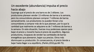 Un excedente (abundancia) impulsa el precio
hacia abajo
Suponga que el precio de una barra es de 2 dólares. Los
productores planean vender 13 millones de barras a la semana,
pero los consumidores planean comprar 7 millones de barras
semanalmente. Los productores no pueden forzar a los
consumidores a comprar más de lo que planean, por lo que la
cantidad que realmente se adquiere es de 7 millones de barras a
la semana. En esta situación, fuerzas muy poderosas operan para
bajar el precio y moverlo hacia el precio de equilibrio. Algunos
productores, incapaces de vender las cantidades de barras
energéticas que planearon, bajan sus precios. Otros más
disminuyen su producción. En consecuencia, el precio tiende a
bajar hasta llegar a su equilibrio, (Parkin,2010,pp.68-75).
 