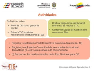 Actividades
Reflexionar sobre:
                                             ●   Realizar diagnóstico institucional
●       Perfil de DD como gestor de              sobre uso de medios y TIC
        cambio
                                             ●   Conformar Equipo de Gestión para
●       Cómo MTIC impulsan                       construir el Plan
        mejoramiento institucional (p. 50)


    ●   Registro y exploración Portal Educativo Colombia Aprende (p. 40)
    ●   Registro y exploración Comunidad de acompañamiento virtual
        TemáTICas (p. 46) y otros canales de comunicación.
    ●   [*] Reconocer los medios virtuales de la Red Nacional para DD




                                                        Universidad del Cauca: Operador Zona 3
 