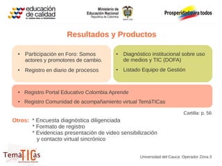 Resultados y Productos

  ●   Participación en Foro: Somos        ●   Diagnóstico institucional sobre uso
      actores y promotores de cambio.         de medios y TIC (DOFA)
  ●
      Registro en diario de procesos      ●   Listado Equipo de Gestión



  ●   Registro Portal Educativo Colombia Aprende
  ●   Registro Comunidad de acompañamiento virtual TemáTICas

                                                                            Cartilla: p. 56
Otros: * Encuesta diagnóstica diligenciada
       * Formato de registro
       * Evidencias presentación de video sensibilización
         y contacto virtual sincrónico


                                                     Universidad del Cauca: Operador Zona 3
 