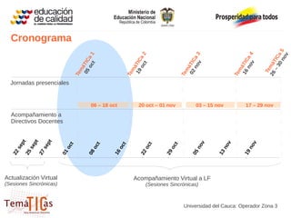 Cronograma




                                                                                                                         0n a5
                                                           oc a 2
                                    oc a 1




                                                                                   no a 3




                                                                                                           no a 4




                                                                                                                            ov
                                                                                                                      – 3 TIC
                                 05 TIC




                                                        19 TIC




                                                                                02 áTIC




                                                                                                        16 áTIC
                                                                                     v




                                                                                                             v
                                       t




                                                              t




                                                                                                                    26 má
                                     á




                                                            á
                                   m




                                                          m




                                                                                  m




                                                                                                          m




                                                                                                                     Te
                                Te




                                                       Te




                                                                               Te




                                                                                                       Te
  Jornadas presenciales


                                       06 – 18 oct           20 oct – 01 nov          03 – 15 nov            17 – 29 nov
  Acompañamiento a
  Directivos Docentes
        pt

        pt
        pt




                                                                                       ov




                                                                                                              ov
                                                                                                   v
                           ct




                                        ct




                                                     ct




                                                               ct




                                                                          ct




                                                                                                 no
     se

     se
     se




                            o




                                         o




                                                   o




                                                                o




                                                                           o




                                                                                       n




                                                                                                              n
  25

  27



                         01




                                      08




                                                16




                                                             22




                                                                        29




                                                                                    05




                                                                                                           19
  22




                                                                                              13
Actualización Virtual                                     Acompañamiento Virtual a LF
(Sesiones Sincrónicas)                                          (Sesiones Sincrónicas)



                                                                                Universidad del Cauca: Operador Zona 3
 