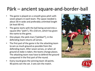 Pärk – ancient square-and-border-ball
• The game is played on a smooth grass pitch with
seven players in each team. The space needed is
about 30 m wide and preferably unlimited length
(at least 60 m).
• The game starts with the ball being served into a
square (the “pärk”), 70 x 210 cm, which has given
the name to the game.
• One player, the pärk-man (“pärkkarl”), in the
defending team returns all serves.
• The first part of the game is for the attacking team
to win as much ground as possible from the
defending team. After seven serves, or when all
ground at stake is taken, the teams change places.
The attacking team now have to defend the ground
conquered in the first part of the round.
• Every round gives the winning team 10 points.
40 points win the set. 3 sets win the match.
 