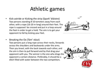 Athletic games
• Kick astride or Kicking the strip (Spark‘ bläistre)
Two persons standing 8-10 tometers away from each
other, with a rope (16-20 m long) around their feet. The
rope is supposed be crossed and put in a loop around
the foot in order to get a hold. The aim is to get your
opponent to fall by kicking your feet.
• Breaking the Ox (Täm’ stäut)
Two persons put a long rope across their necks, forwards
across the shoulders and backwards under the arms.
Then you kneel, with the back towards each other, and
the aim is then to pull forward and by that drag your
opponent with you. The winner is the one who drags the
opponent a certain distance. Preferably, it should be a
ditch filled with water between the two competitors.
 