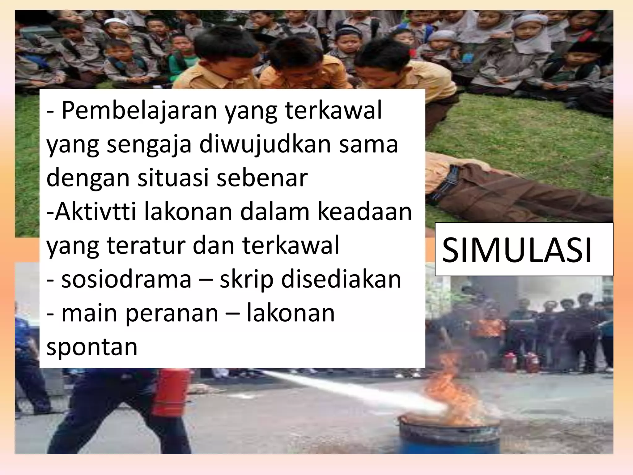 SIMULASI
- Pembelajaran yang terkawal
yang sengaja diwujudkan sama
dengan situasi sebenar
-Aktivtti lakonan dalam keadaan
yang teratur dan terkawal
- sosiodrama – skrip disediakan
- main peranan – lakonan
spontan
 