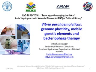FAO TCP/INT/3502 “Reducing and managing the risk of
Acute Hepatopancreatic Necrosis Disease (AHPND) of Cultured Shrimp”
Vibrio parahaemolyticus:
genome plasticity, mobile
genetic elements and
bacteriophage therapy
Iddya Karunasagar
Senior International Consultant
Food and Agriculture Organisation of United
Nations
Iddya.Karunasagar@fao.org
Iddya.Karunasagar@gmail.com
6/24/2015
International Technical Seminar/Workshop “EMS/AHPND: Government, Scientist and Farmer Responses”
22-24 June 2015, Tryp Hotel, Panama City 1
 