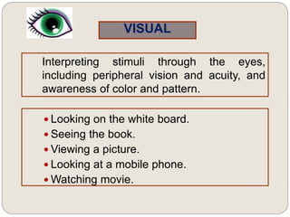 VISUAL
Interpreting stimuli through the eyes,
including peripheral vision and acuity, and
awareness of color and pattern.
 Looking on the white board.
 Seeing the book.
 Viewing a picture.
 Looking at a mobile phone.
 Watching movie.
 