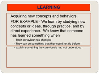 LEARNING
Acquiring new concepts and behaviors.
FOR EXAMPLE - We learn by studying new
concepts or ideas, through practice, and by
direct experience. We know that someone
has learned something when
- Their behaviour has changed
- They can do something that they could not do before
- explain something they previously had not understood.
 