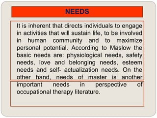 NEEDS
It is inherent that directs individuals to engage
in activities that will sustain life, to be involved
in human community and to maximize
personal potential. According to Maslow the
basic needs are: physiological needs, safety
needs, love and belonging needs, esteem
needs and self- actualization needs. On the
other hand, needs of master is another
important needs in perspective of
occupational therapy literature.
 