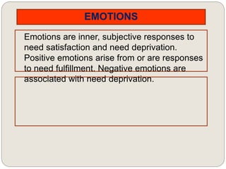 EMOTIONS
Emotions are inner, subjective responses to
need satisfaction and need deprivation.
Positive emotions arise from or are responses
to need fulfillment. Negative emotions are
associated with need deprivation.
 