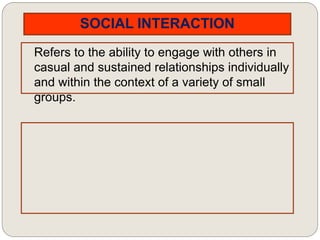 SOCIAL INTERACTION
Refers to the ability to engage with others in
casual and sustained relationships individually
and within the context of a variety of small
groups.
 