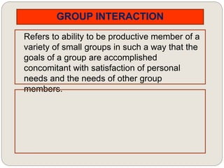 GROUP INTERACTION
Refers to ability to be productive member of a
variety of small groups in such a way that the
goals of a group are accomplished
concomitant with satisfaction of personal
needs and the needs of other group
members.
 