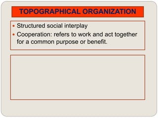 TOPOGRAPHICAL ORGANIZATION
 Structured social interplay
 Cooperation: refers to work and act together
for a common purpose or benefit.
 