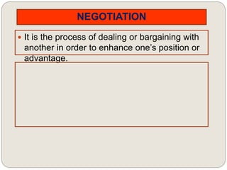 NEGOTIATION
 It is the process of dealing or bargaining with
another in order to enhance one’s position or
advantage.
 