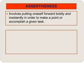 ASSERTIVENESS
 Involves putting oneself forward boldly and
insistently in order to make a point or
accomplish a given task.
 