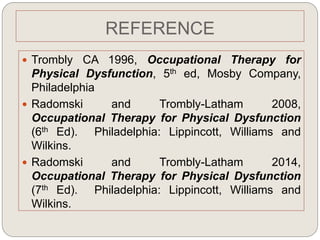 REFERENCE
 Trombly CA 1996, Occupational Therapy for
Physical Dysfunction, 5th ed, Mosby Company,
Philadelphia
 Radomski and Trombly-Latham 2008,
Occupational Therapy for Physical Dysfunction
(6th Ed). Philadelphia: Lippincott, Williams and
Wilkins.
 Radomski and Trombly-Latham 2014,
Occupational Therapy for Physical Dysfunction
(7th Ed). Philadelphia: Lippincott, Williams and
Wilkins.
 