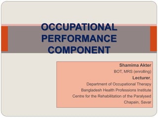 Shamima Akter
BOT, MRS (enrolling)
Lecturer,
Department of Occupational Therapy
Bangladesh Health Professions Institute
Centre for the Rehabilitation of the Paralysed
Chapain, Savar
OCCUPATIONAL
PERFORMANCE
COMPONENT
 