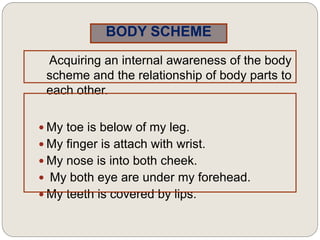 BODY SCHEME
Acquiring an internal awareness of the body
scheme and the relationship of body parts to
each other.
 My toe is below of my leg.
 My finger is attach with wrist.
 My nose is into both cheek.
 My both eye are under my forehead.
 My teeth is covered by lips.
 