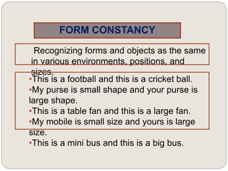 FORM CONSTANCY
Recognizing forms and objects as the same
in various environments, positions, and
sizes.
•This is a football and this is a cricket ball.
•My purse is small shape and your purse is
large shape.
•This is a table fan and this is a large fan.
•My mobile is small size and yours is large
size.
•This is a mini bus and this is a big bus.
 