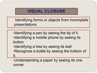 VISUAL CLOSURE
Identifying forms or objects from incomplete
presentations
•Identifying a pen by seeing the tip of it.
•Identifying a mobile phone by seeing its
button.
•Identifying a tree by seeing its leaf.
•Recognize a bottle by seeing the bottom of
it.
•Understanding a paper by seeing its one
corner
 