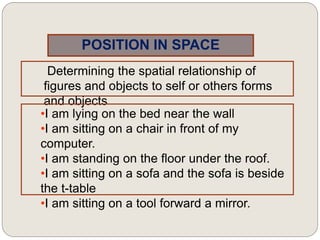 POSITION IN SPACE
Determining the spatial relationship of
figures and objects to self or others forms
and objects
•I am lying on the bed near the wall
•I am sitting on a chair in front of my
computer.
•I am standing on the floor under the roof.
•I am sitting on a sofa and the sofa is beside
the t-table
•I am sitting on a tool forward a mirror.
 