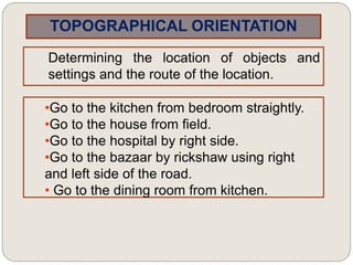 TOPOGRAPHICAL ORIENTATION
Determining the location of objects and
settings and the route of the location.
•Go to the kitchen from bedroom straightly.
•Go to the house from field.
•Go to the hospital by right side.
•Go to the bazaar by rickshaw using right
and left side of the road.
• Go to the dining room from kitchen.
 