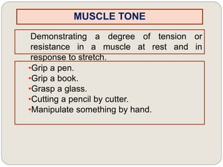 MUSCLE TONE
Demonstrating a degree of tension or
resistance in a muscle at rest and in
response to stretch.
•Grip a pen.
•Grip a book.
•Grasp a glass.
•Cutting a pencil by cutter.
•Manipulate something by hand.
 