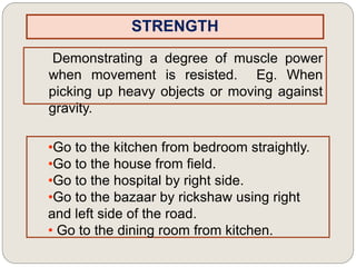 STRENGTH
Demonstrating a degree of muscle power
when movement is resisted. Eg. When
picking up heavy objects or moving against
gravity.
•Go to the kitchen from bedroom straightly.
•Go to the house from field.
•Go to the hospital by right side.
•Go to the bazaar by rickshaw using right
and left side of the road.
• Go to the dining room from kitchen.
 