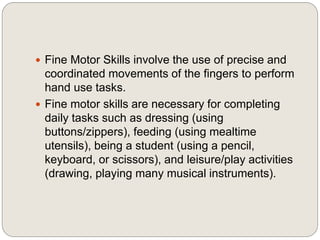  Fine Motor Skills involve the use of precise and
coordinated movements of the fingers to perform
hand use tasks.
 Fine motor skills are necessary for completing
daily tasks such as dressing (using
buttons/zippers), feeding (using mealtime
utensils), being a student (using a pencil,
keyboard, or scissors), and leisure/play activities
(drawing, playing many musical instruments).
 