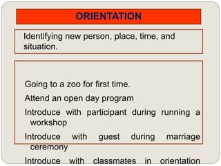 ORIENTATION
Identifying new person, place, time, and
situation.
Going to a zoo for first time.
Attend an open day program
Introduce with participant during running a
workshop
Introduce with guest during marriage
ceremony
Introduce with classmates in orientation
 