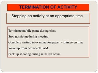 TERMINATION OF ACTIVITY
Stopping an activity at an appropriate time.
Terminate mobile game during class
Stop gossiping during meeting
Complete writing in examination paper within given time
Wake up from bed at 6:00 AM
Pack up shooting during rain/ last scene
 