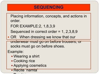 SEQUENCING
Placing information, concepts, and actions in
order.
FOR EXAMPLE:2, 1,8,3,9
Sequenced in correct order = 1, 2,3,8,9
 OR When dressing we know that our
underwear must go on before trousers, or
socks must go on before shoes.
Example:
 Wearing a shirt
 Cooking rice
 Applying cosmetics
 Recite ‘namta’
 