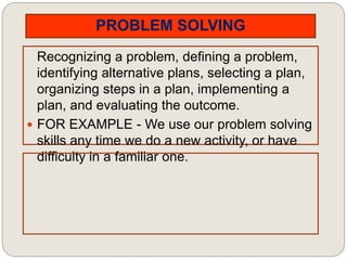 PROBLEM SOLVING
Recognizing a problem, defining a problem,
identifying alternative plans, selecting a plan,
organizing steps in a plan, implementing a
plan, and evaluating the outcome.
 FOR EXAMPLE - We use our problem solving
skills any time we do a new activity, or have
difficulty in a familiar one.
 