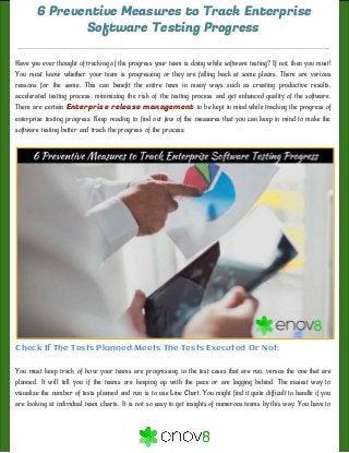 6 Preventive Measures to Track Enterprise
Software Testing Progress
Have you ever thought of tracking of the progress your team is doing while software testing? If not, then you must!
You must know whether your team is progressing or they are falling back at some places. There are various
reasons for the same. This can benefit the entire team in many ways such as creating productive results,
accelerated testing process, minimizing the risk of the testing process and get enhanced quality of the software.
There are certain ​Enterprise release management to be kept in mind while tracking the progress of
enterprise testing progress. Keep reading to find out few of the measures that you can keep in mind to make the
software testing better and track the progress of the process:
Check If The Tests Planned Meets The Tests Executed Or Not: 
 
You must keep track of how your teams are progressing in the test cases that are run, versus the one that are
planned. It will tell you if the teams are keeping up with the pace or are lagging behind. The easiest way to
visualize the number of tests planned and run is to use Line Chart. You might find it quite difficult to handle if you
are looking at individual team charts. It is not so easy to get insights of numerous teams by this way. You have to
 