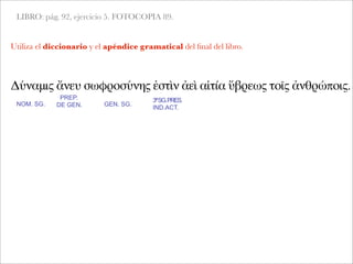 LIBRO: pág. 92, ejercicio 5. FOTOCOPIA 89.
Δύναμις ἄνευ σωφροσύνης ἐστὶν ἀεὶ αἰτία ὕβρεως τοῖς ἀνθρώποις.
NOM. SG.
PREP.
DE GEN.
Utiliza el diccionario y el apéndice gramatical del ﬁnal del libro.
GEN. SG.
3ªSG.PRES.
IND.ACT.
 