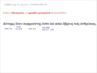 LIBRO: pág. 92, ejercicio 5. FOTOCOPIA 89.
Δύναμις ἄνευ σωφροσύνης ἐστὶν ἀεὶ αἰτία ὕβρεως τοῖς ἀνθρώποις.
NOM. SG.
PREP.
DE GEN.
Utiliza el diccionario y el apéndice gramatical del ﬁnal del libro.
GEN. SG.
3ªSG.PRES.
IND.ACT. ADV.
 