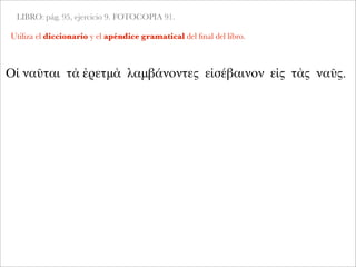 LIBRO: pág. 95, ejercicio 9. FOTOCOPIA 91.
Utiliza el diccionario y el apéndice gramatical del ﬁnal del libro.
Οἱ ναῦται τὰ ἐρετμὰ λαμβάνοντες εἰσέβαινον εἰς τὰς ναῦς.
 