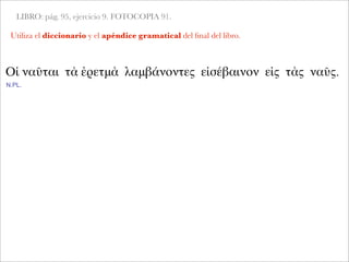 LIBRO: pág. 95, ejercicio 9. FOTOCOPIA 91.
Utiliza el diccionario y el apéndice gramatical del ﬁnal del libro.
Οἱ ναῦται τὰ ἐρετμὰ λαμβάνοντες εἰσέβαινον εἰς τὰς ναῦς.
N.PL.
 