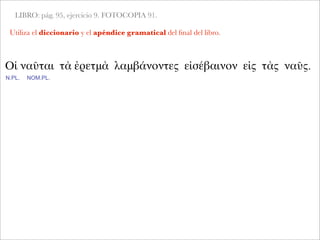 LIBRO: pág. 95, ejercicio 9. FOTOCOPIA 91.
Utiliza el diccionario y el apéndice gramatical del ﬁnal del libro.
Οἱ ναῦται τὰ ἐρετμὰ λαμβάνοντες εἰσέβαινον εἰς τὰς ναῦς.
N.PL. NOM.PL.
 