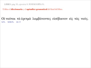 LIBRO: pág. 95, ejercicio 9. FOTOCOPIA 91.
Utiliza el diccionario y el apéndice gramatical del ﬁnal del libro.
Οἱ ναῦται τὰ ἐρετμὰ λαμβάνοντες εἰσέβαινον εἰς τὰς ναῦς.
N.PL. NOM.PL. AC. P.
 