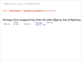 LIBRO: pág. 92, ejercicio 5. FOTOCOPIA 89.
Δύναμις ἄνευ σωφροσύνης ἐστὶν ἀεὶ αἰτία ὕβρεως τοῖς ἀνθρώποις.
NOM. SG.
PREP.
DE GEN.
Utiliza el diccionario y el apéndice gramatical del ﬁnal del libro.
GEN. SG.
3ªSG.PRES.
IND.ACT. ADV.
NOM. SG.
 