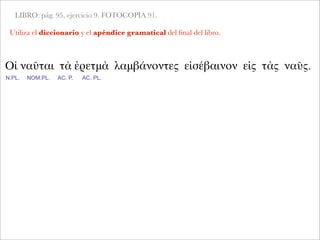 LIBRO: pág. 95, ejercicio 9. FOTOCOPIA 91.
Utiliza el diccionario y el apéndice gramatical del ﬁnal del libro.
Οἱ ναῦται τὰ ἐρετμὰ λαμβάνοντες εἰσέβαινον εἰς τὰς ναῦς.
N.PL. NOM.PL. AC. P. AC. PL.
 