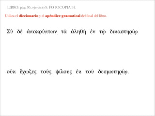LIBRO: pág. 95, ejercicio 9. FOTOCOPIA 91.
Utiliza el diccionario y el apéndice gramatical del ﬁnal del libro.
Σὺ δὲ ἀποκρύπτων τὰ ἀληθῆ ἐν τῷ δικαστηρίῳ
οὐκ ἔχωζες τοὺς φίλους ἐκ τοῦ δεσμωτηρίῳ.
 