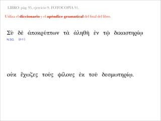 LIBRO: pág. 95, ejercicio 9. FOTOCOPIA 91.
Utiliza el diccionario y el apéndice gramatical del ﬁnal del libro.
Σὺ δὲ ἀποκρύπτων τὰ ἀληθῆ ἐν τῷ δικαστηρίῳ
N.SG.
οὐκ ἔχωζες τοὺς φίλους ἐκ τοῦ δεσμωτηρίῳ.
(p.c.)
 