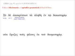 LIBRO: pág. 95, ejercicio 9. FOTOCOPIA 91.
Utiliza el diccionario y el apéndice gramatical del ﬁnal del libro.
Σὺ δὲ ἀποκρύπτων τὰ ἀληθῆ ἐν τῷ δικαστηρίῳ
N.SG.
NOM.SG.MASC.
PART. PRES. ACT.
οὐκ ἔχωζες τοὺς φίλους ἐκ τοῦ δεσμωτηρίῳ.
(p.c.)
 