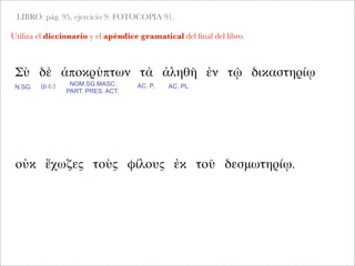 LIBRO: pág. 95, ejercicio 9. FOTOCOPIA 91.
Utiliza el diccionario y el apéndice gramatical del ﬁnal del libro.
Σὺ δὲ ἀποκρύπτων τὰ ἀληθῆ ἐν τῷ δικαστηρίῳ
N.SG. AC. P. AC. PL.NOM.SG.MASC.
PART. PRES. ACT.
οὐκ ἔχωζες τοὺς φίλους ἐκ τοῦ δεσμωτηρίῳ.
(p.c.)
 