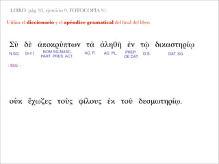 LIBRO: pág. 95, ejercicio 9. FOTOCOPIA 91.
Utiliza el diccionario y el apéndice gramatical del ﬁnal del libro.
Σὺ δὲ ἀποκρύπτων τὰ ἀληθῆ ἐν τῷ δικαστηρίῳ
- SUJ. -
N.SG. AC. P. AC. PL.NOM.SG.MASC.
PART. PRES. ACT.
PREP.
DE DAT.
D.S.
οὐκ ἔχωζες τοὺς φίλους ἐκ τοῦ δεσμωτηρίῳ.
(p.c.) DAT. SG.
 