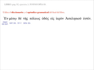 LIBRO: pág. 92, ejercicio 5. FOTOCOPIA 89.
Utiliza el diccionario y el apéndice gramatical del ﬁnal del libro.
Ἐν μέσῳ δὲ τῆς πόλεως ὁδὸς εἰς ἱερὸν Ἀσκληπιοῦ ἐστίν.
PREP.
DE DAT.
DAT. SG. (p.c.) GEN. SG.
 