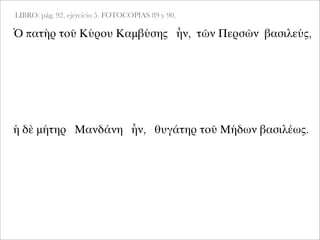 LIBRO: pág. 92, ejercicio 5. FOTOCOPIAS 89 y 90.
Ὁ πατὴρ τοῦ Κύρου Καμβύσης ἦν, τῶν Περσῶν βασιλεύς,
ἡ δὲ μήτηρ Μανδάνη ἦν, θυγάτηρ τοῦ Μήδων βασιλέως.
 